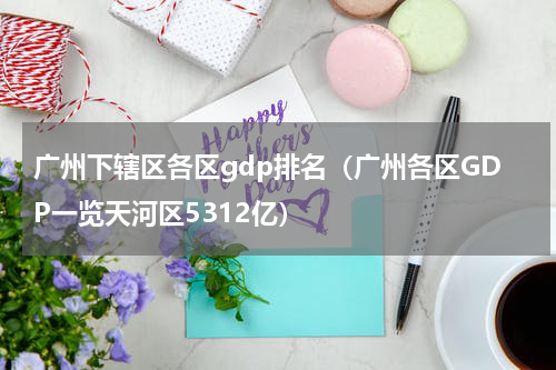 广州下辖区各区gdp排名（广州各区GDP一览天河区5312亿）