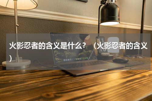 火影忍者的含义是什么？（火影忍者的含义）