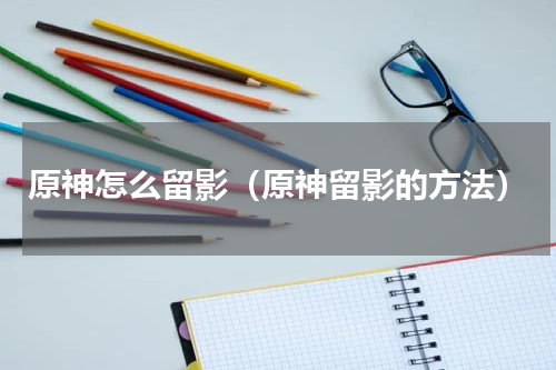 原神怎么留影（原神留影的方法）