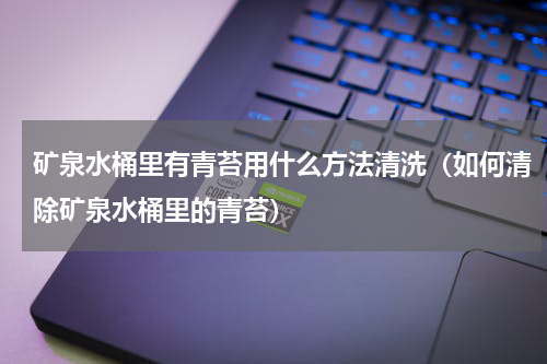 矿泉水桶里有青苔用什么方法清洗（如何清除矿泉水桶里的青苔）
