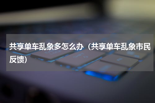 共享单车乱象多怎么办（共享单车乱象市民反馈）