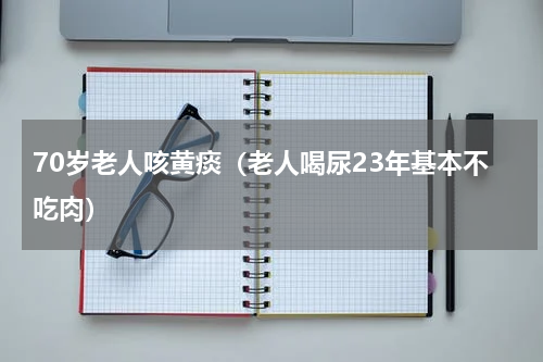 70岁老人咳黄痰（老人喝尿23年基本不吃肉）