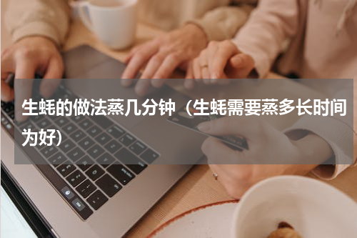 生蚝的做法蒸几分钟（生蚝需要蒸多长时间为好）
