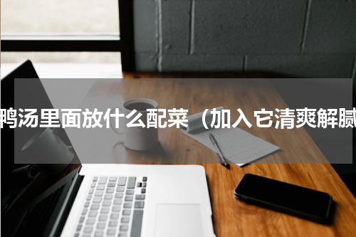 老鸭汤里面放什么配菜（加入它清爽解腻）