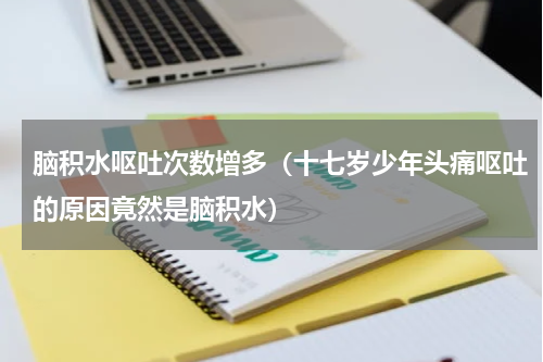 脑积水呕吐次数增多（十七岁少年头痛呕吐的原因竟然是脑积水）