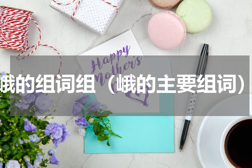 峨的组词组（峨的主要组词）