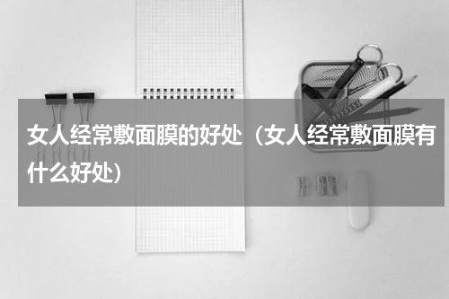 女人经常敷面膜的好处（女人经常敷面膜有什么好处）