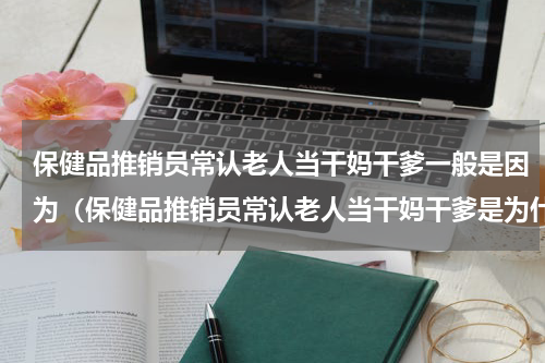 保健品推销员常认老人当干妈干爹一般是因为（保健品推销员常认老人当干妈干爹是为什么）