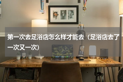 第一次去足浴店怎么样才能去（足浴店去了一次又一次）