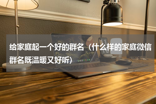 给家庭起一个好的群名（什么样的家庭微信群名既温暖又好听）