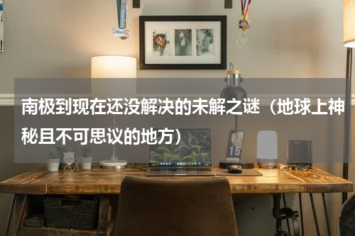南极到现在还没解决的未解之谜（地球上神秘且不可思议的地方）