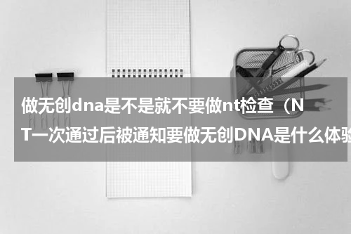 做无创dna是不是就不要做nt检查（NT一次通过后被通知要做无创DNA是什么体验）