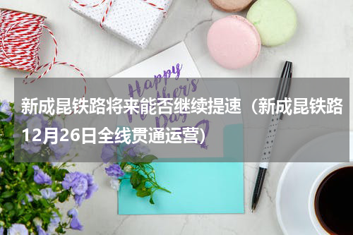 新成昆铁路将来能否继续提速（新成昆铁路12月26日全线贯通运营）