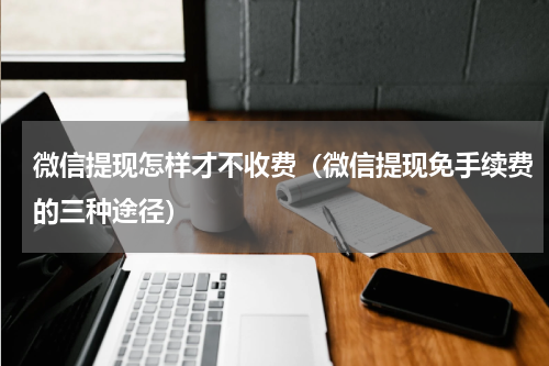 微信提现怎样才不收费（微信提现免手续费的三种途径）