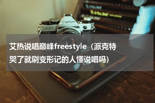 艾热说唱巅峰freestyle（派克特哭了就刷变形记的人懂说唱吗）