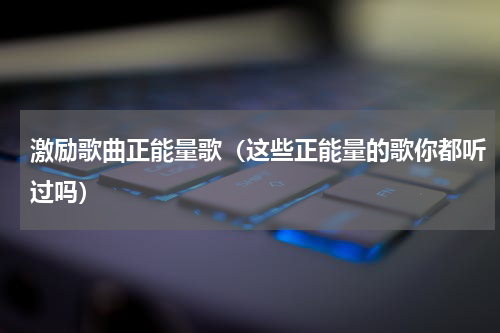 激励歌曲正能量歌（这些正能量的歌你都听过吗）