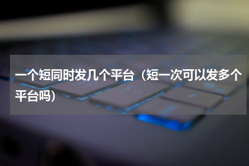 一个短同时发几个平台（短一次可以发多个平台吗）