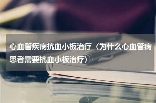 心血管疾病抗血小板治疗（为什么心血管病患者需要抗血小板治疗）