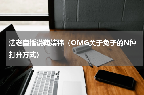 法老直播说鞠婧祎（OMG关于兔子的N种打开方式）