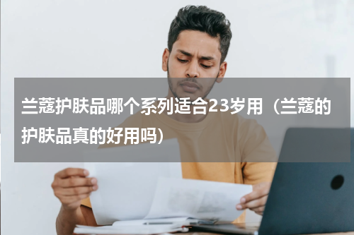 兰蔻护肤品哪个系列适合23岁用（兰蔻的护肤品真的好用吗）
