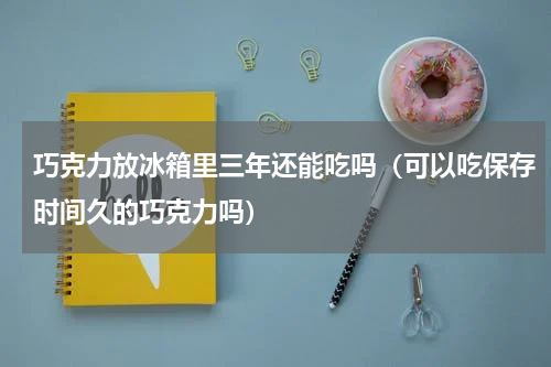 巧克力放冰箱里三年还能吃吗（可以吃保存时间久的巧克力吗）