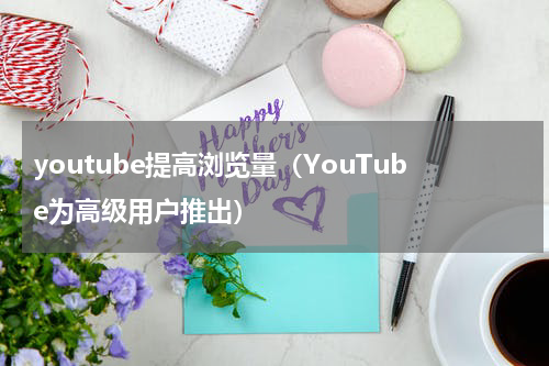 youtube提高浏览量（YouTube为高级用户推出）