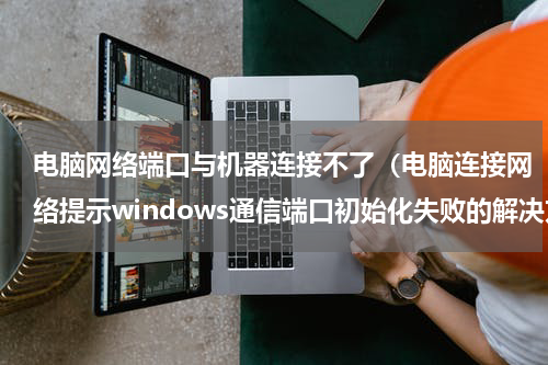 电脑网络端口与机器连接不了（电脑连接网络提示windows通信端口初始化失败的解决方法）
