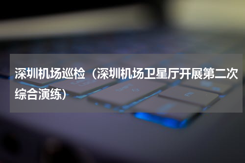 深圳机场巡检（深圳机场卫星厅开展第二次综合演练）