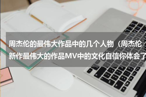 周杰伦的最伟大作品中的几个人物（周杰伦新作最伟大的作品MV中的文化自信你体会了多少）