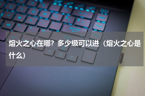熔火之心在哪？多少级可以进（熔火之心是什么）