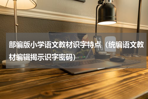 部编版小学语文教材识字特点（统编语文教材编辑揭示识字密码）