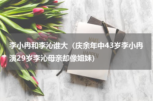 李小冉和李沁谁大（庆余年中43岁李小冉演29岁李沁母亲却像姐妹）
