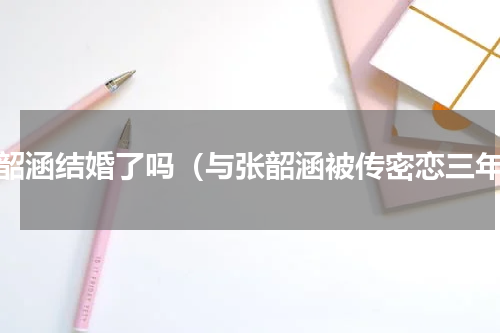 张韶涵结婚了吗（与张韶涵被传密恋三年）