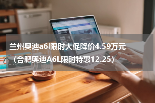 兰州奥迪a6l限时大促降价4.59万元（合肥奥迪A6L限时特惠12.25）