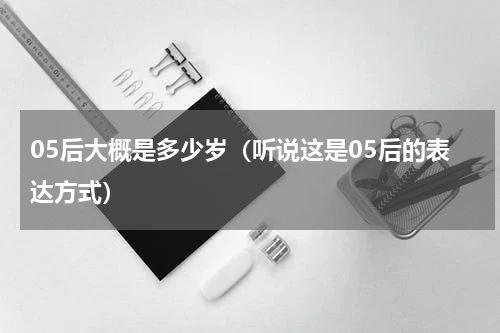05后大概是多少岁（听说这是05后的表达方式）