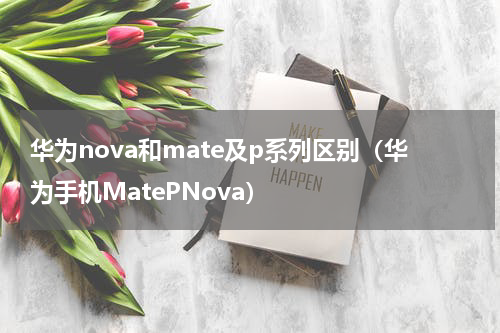 华为nova和mate及p系列区别（华为手机MatePNova）
