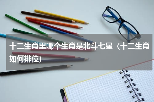 十二生肖里哪个生肖是北斗七星（十二生肖如何排位）