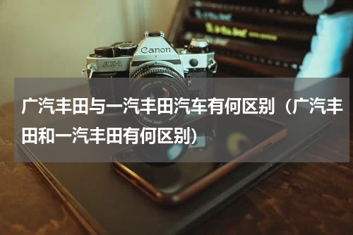 广汽丰田与一汽丰田汽车有何区别（广汽丰田和一汽丰田有何区别）