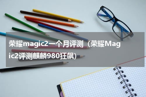 荣耀magic2一个月评测（荣耀Magic2评测麒麟980狂飙）