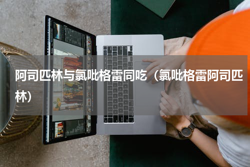 阿司匹林与氯吡格雷同吃（氯吡格雷阿司匹林）