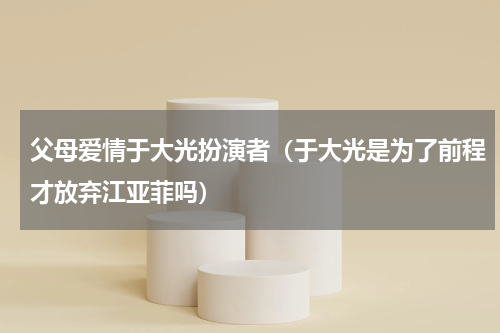 父母爱情于大光扮演者（于大光是为了前程才放弃江亚菲吗）