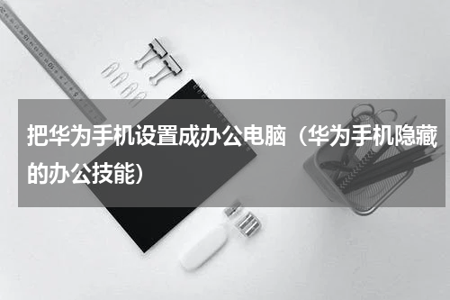 把华为手机设置成办公电脑（华为手机隐藏的办公技能）