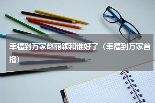 幸福到万家赵丽颖和谁好了（幸福到万家首播）