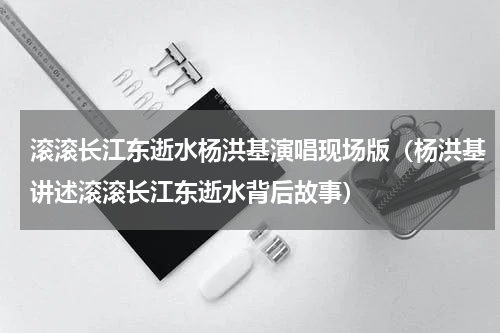滚滚长江东逝水杨洪基演唱现场版（杨洪基讲述滚滚长江东逝水背后故事）