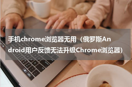 手机chrome浏览器无用（俄罗斯Android用户反馈无法升级Chrome浏览器）