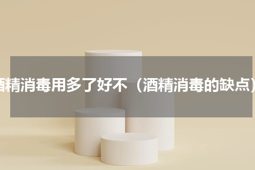 酒精消毒用多了好不（酒精消毒的缺点）