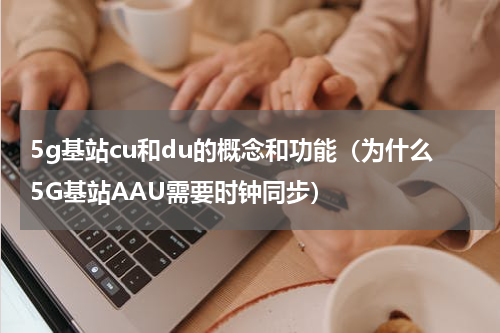 5g基站cu和du的概念和功能（为什么5G基站AAU需要时钟同步）