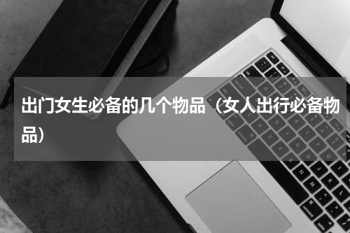 出门女生必备的几个物品（女人出行必备物品）