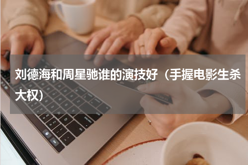 刘德海和周星驰谁的演技好（手握电影生杀大权）