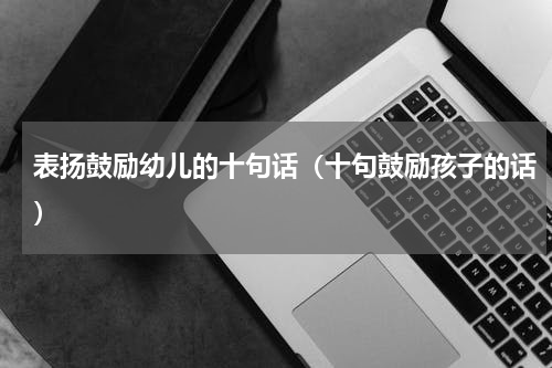 表扬鼓励幼儿的十句话（十句鼓励孩子的话）